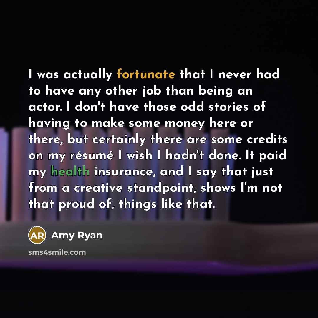 “I was actually fortunate that I never had to have any other job than being an actor. I don't have those odd stories of having to make some money here or there, but certainly there are some credits on my résumé I wish I hadn't done. It paid my health insurance, and I say that just from a creative…” quote by Amy Ryan