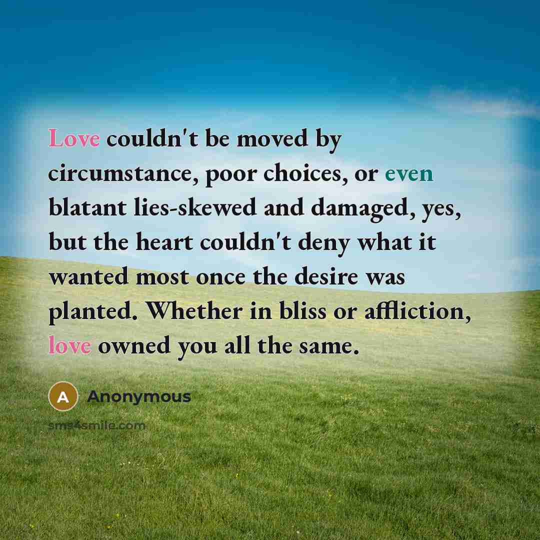 “Love couldn't be moved by circumstance, poor choices, or even blatant lies-skewed and damaged, yes, but the heart couldn't deny what it wanted most once the desire was planted. Whether in bliss or affliction, love owned you all the same.” quote by Anonymous