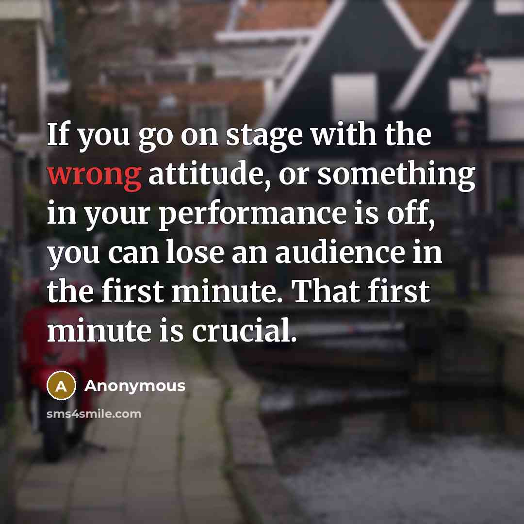 “If you go on stage with the wrong attitude, or something in your performance is off, you can lose an audience in the first minute. That first minute is crucial.” quote by Anonymous