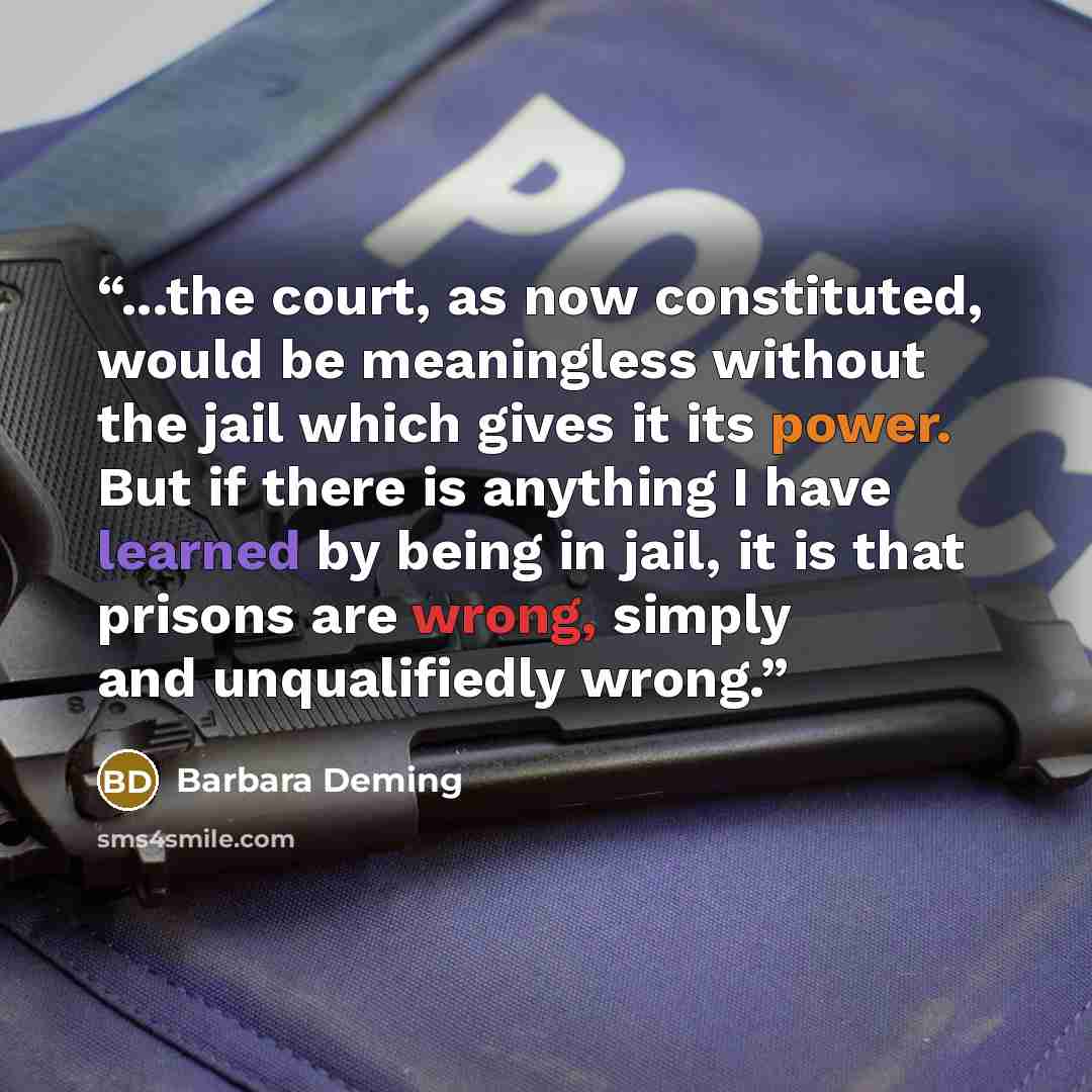 “...the court, as now constituted, would be meaningless without the jail which gives it its power. But if there is anything I have learned by being in jail, it is that prisons are wrong, simply and unqualifiedly wrong.” quote by Barbara Deming