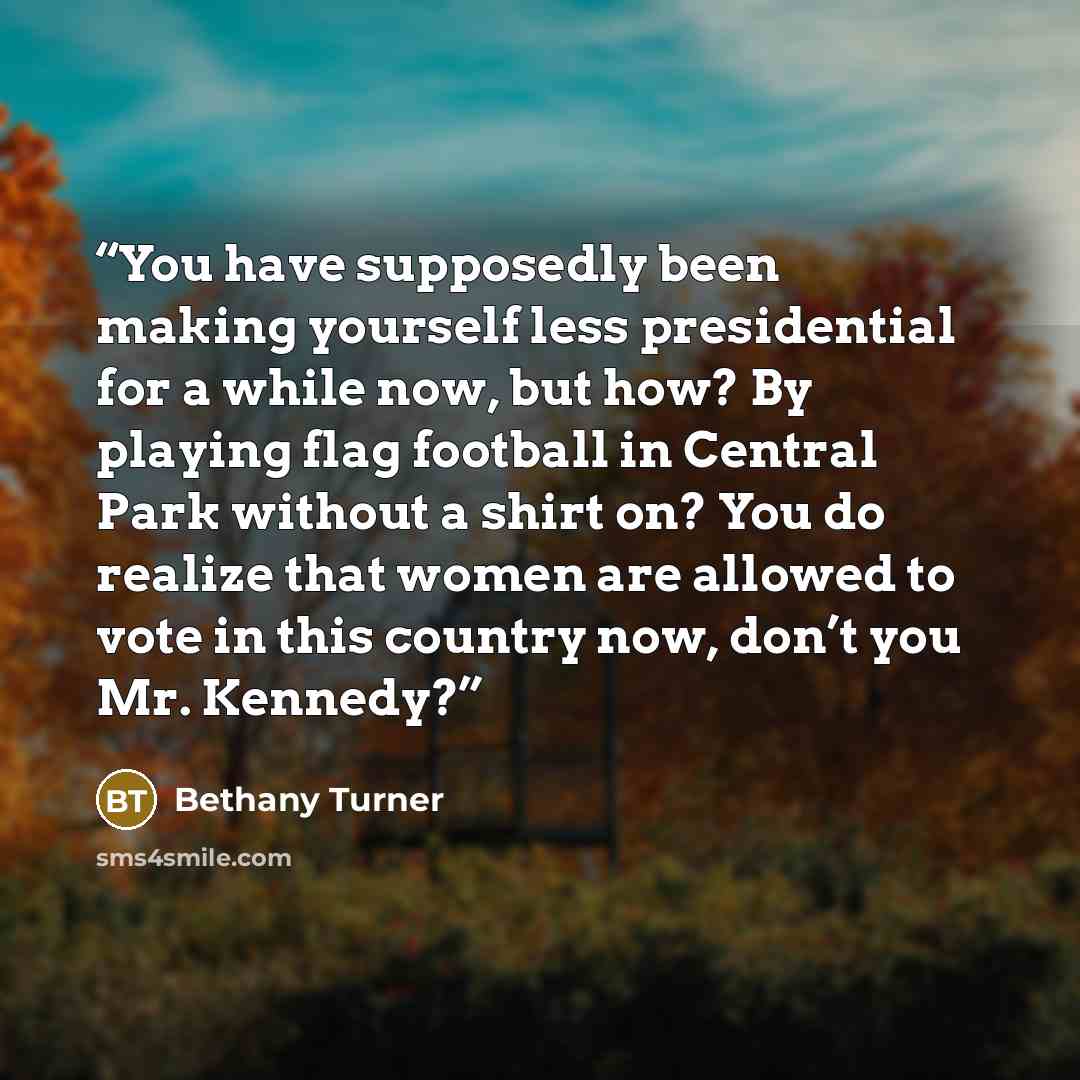 “You have supposedly been making yourself less presidential for a while now, but how? By playing flag football in Central Park without a shirt on? You do realize that women are allowed to vote in this country now, don’t you Mr. Kennedy?” quote by Bethany Turner