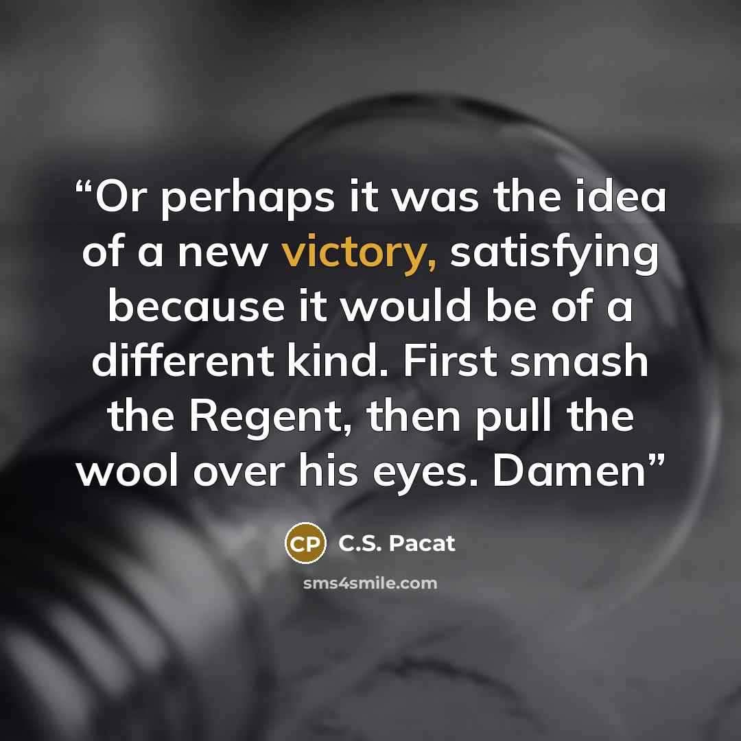 “Or perhaps it was the idea of a new victory, satisfying because it would be of a different kind. First smash the Regent, then pull the wool over his eyes. Damen” quote by C.S. Pacat