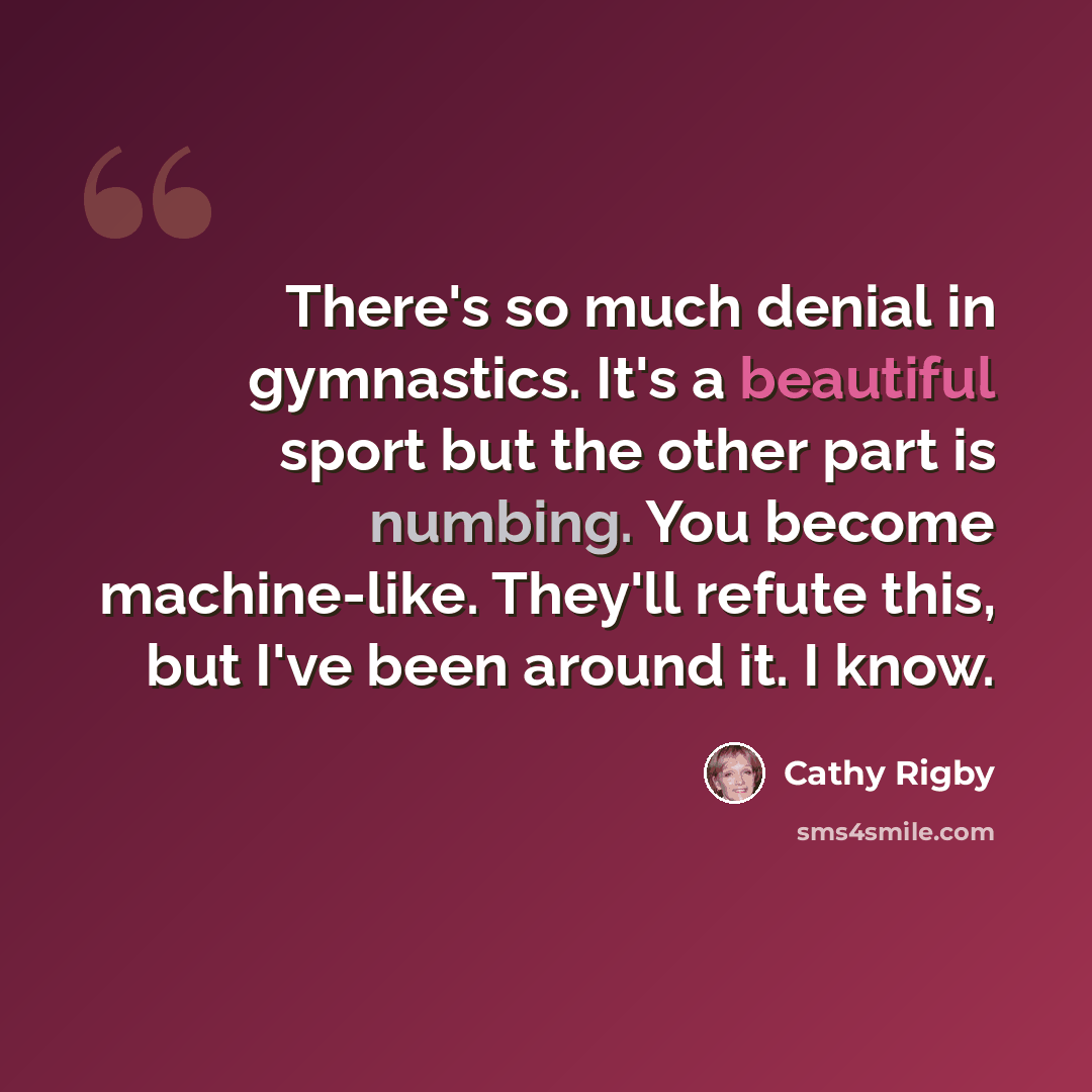“There's so much denial in gymnastics. It's a beautiful sport but the other part is numbing. You become machine-like. They'll refute this, but I've been around it. I know.” quote by Cathy Rigby