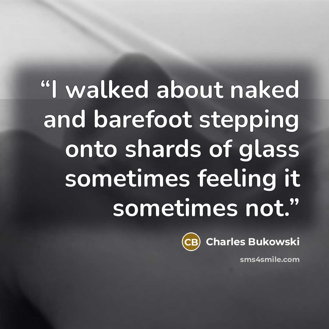 “I walked about naked and barefoot stepping onto shards of glass sometimes feeling it sometimes not.” quote by Charles Bukowski