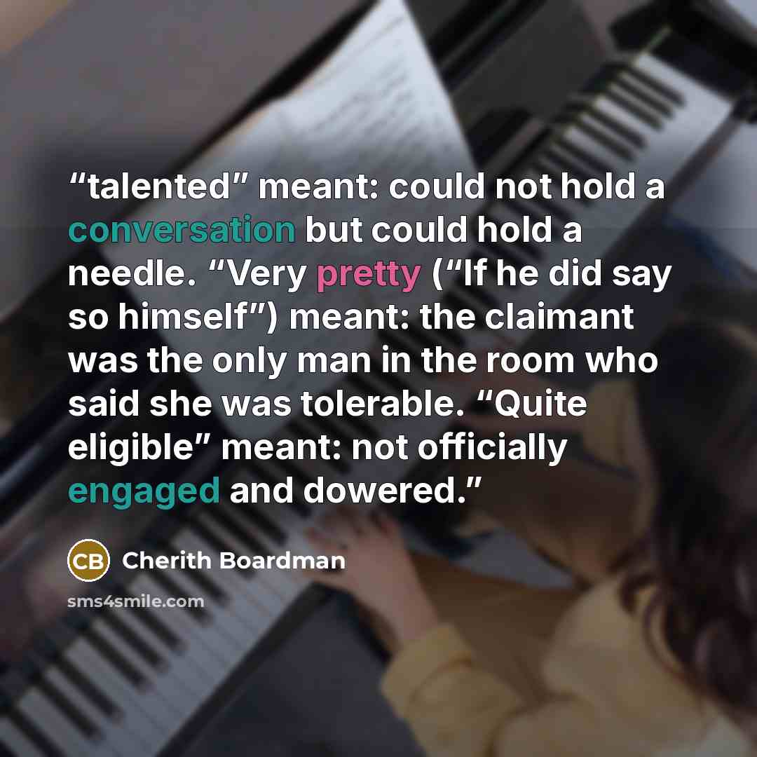 “talented” meant: could not hold a conversation but could hold a needle. “Very pretty (“If he did say so himself”) meant: the claimant was the only man in the room who said she was tolerable. “Quite eligible” meant: not officially engaged and dowered.” quote by Cherith Boardman