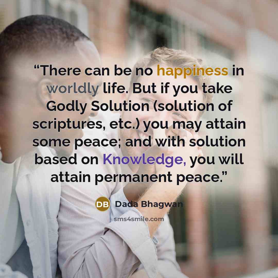 “There can be no happiness in worldly life. But if you take Godly Solution (solution of scriptures, etc.) you may attain some peace; and with solution based on Knowledge, you will attain permanent peace.” quote by Dada Bhagwan