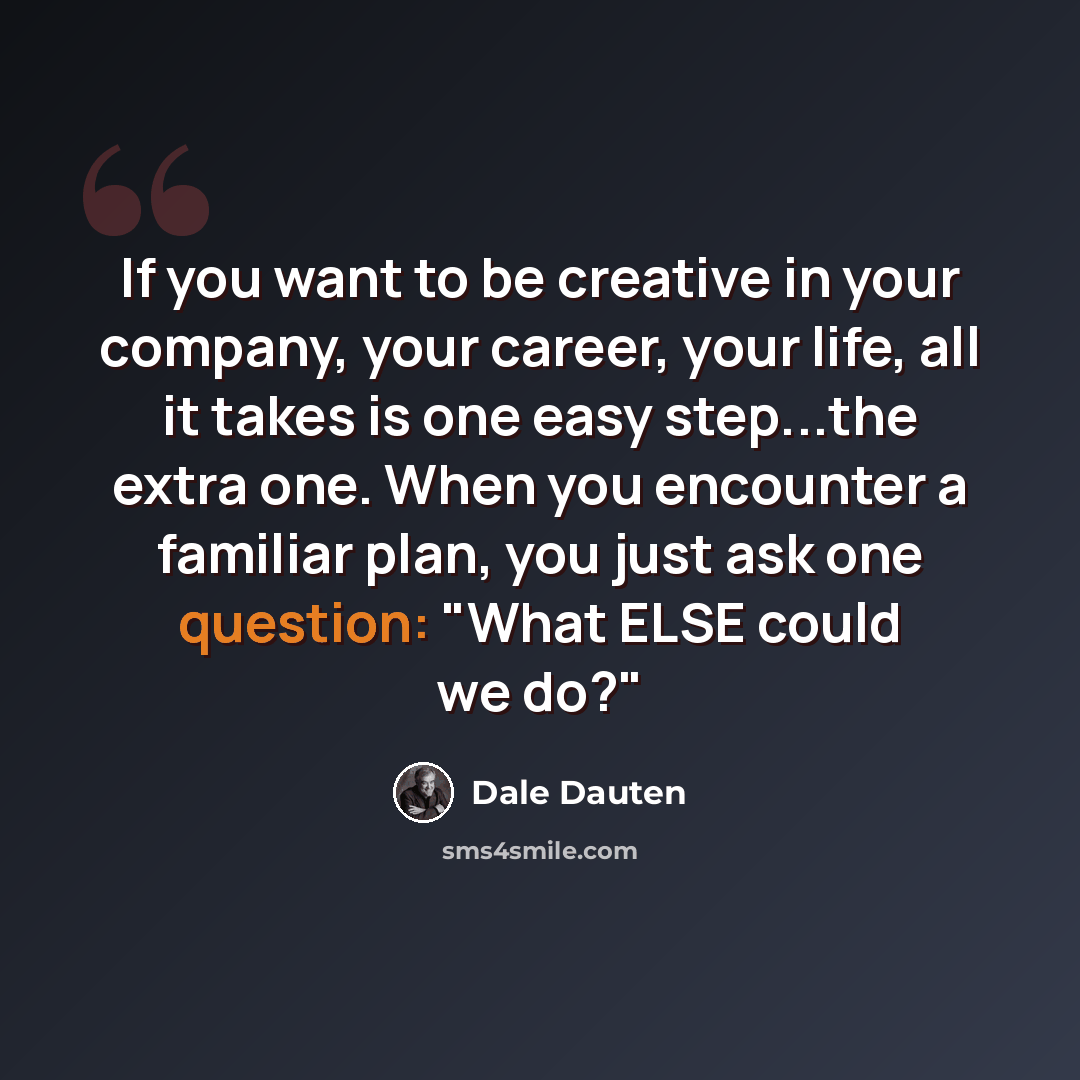“If you want to be creative in your company, your career, your life, all it takes is one easy step...the extra one. When you encounter a familiar plan, you just ask one question: "What ELSE could we do?"” quote by Dale Dauten