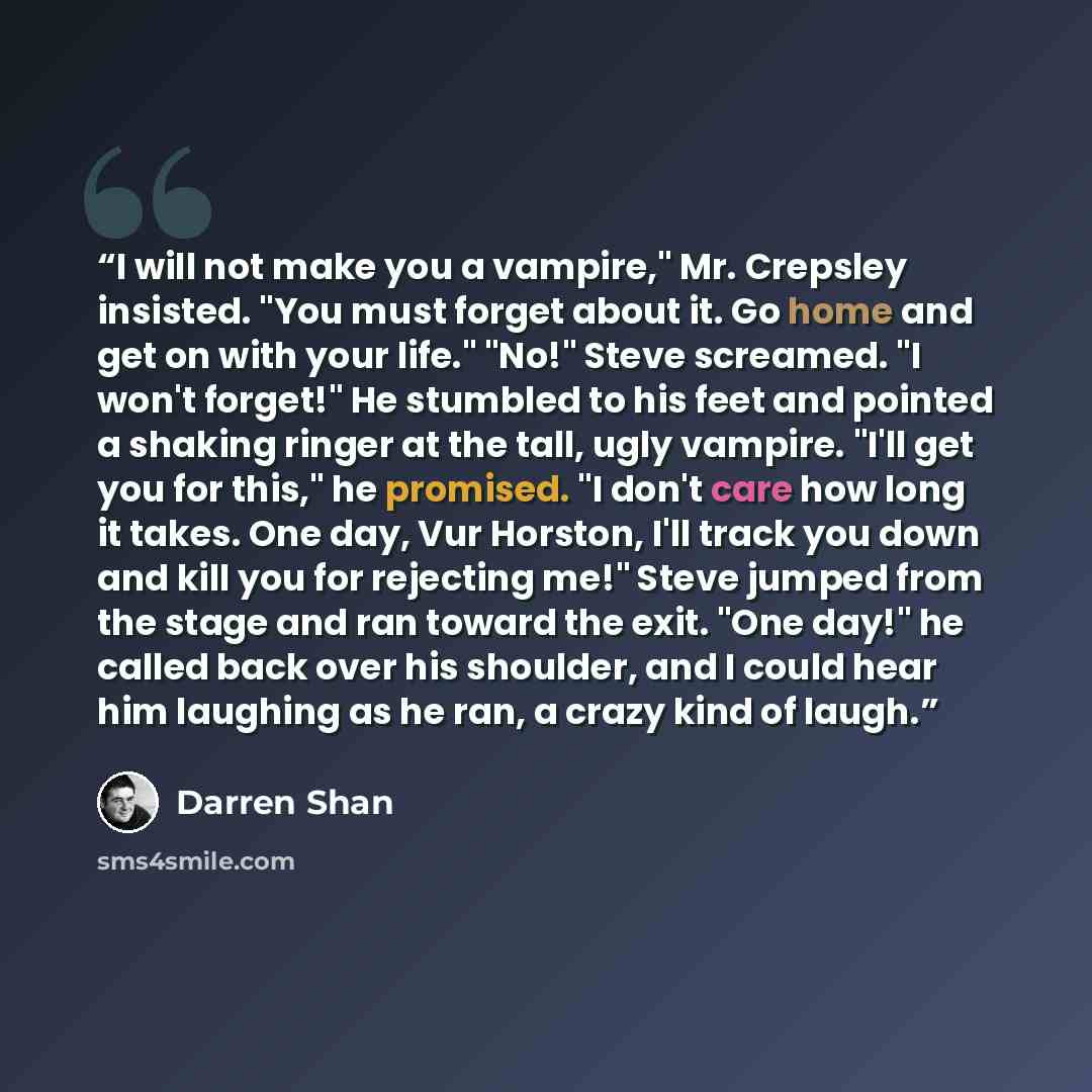 “I will not make you a vampire," Mr. Crepsley insisted. "You must forget about it. Go home and get on with your life." "No!" Steve screamed. "I won't forget!" He stumbled to his feet and pointed a shaking ringer at the tall, ugly vampire. "I'll get you for this," he promised. "I don't care how long…” quote by Darren Shan