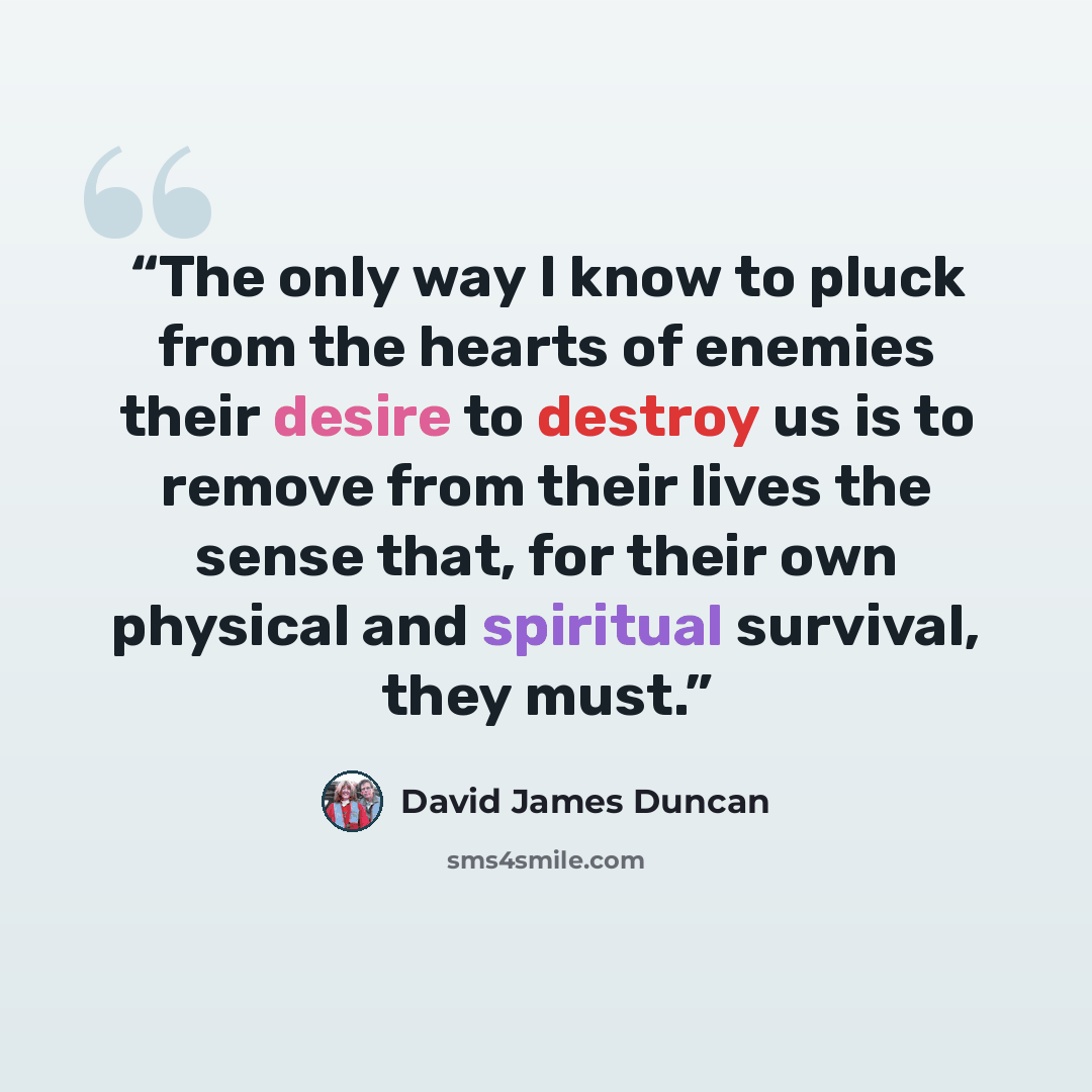 “The only way I know to pluck from the hearts of enemies their desire to destroy us is to remove from their lives the sense that, for their own physical and spiritual survival, they must.” quote by David James Duncan