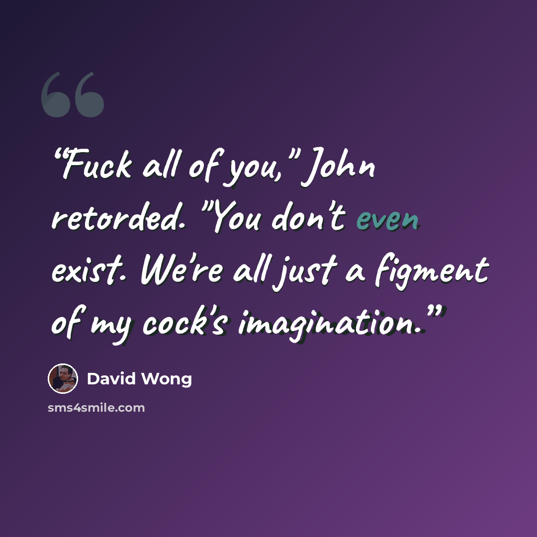 “Fuck all of you," John retorded. "You don't even exist. We're all just a figment of my cock's imagination.” quote by David Wong