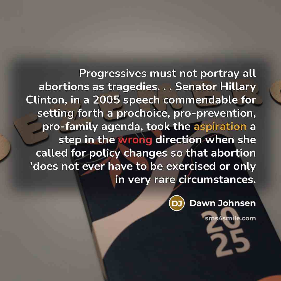 “Progressives must not portray all abortions as tragedies. . . Senator Hillary Clinton, in a 2005 speech commendable for setting forth a prochoice, pro-prevention, pro-family agenda, took the aspiration a step in the wrong direction when she called for policy changes so that abortion 'does not ever…” quote by Dawn Johnsen