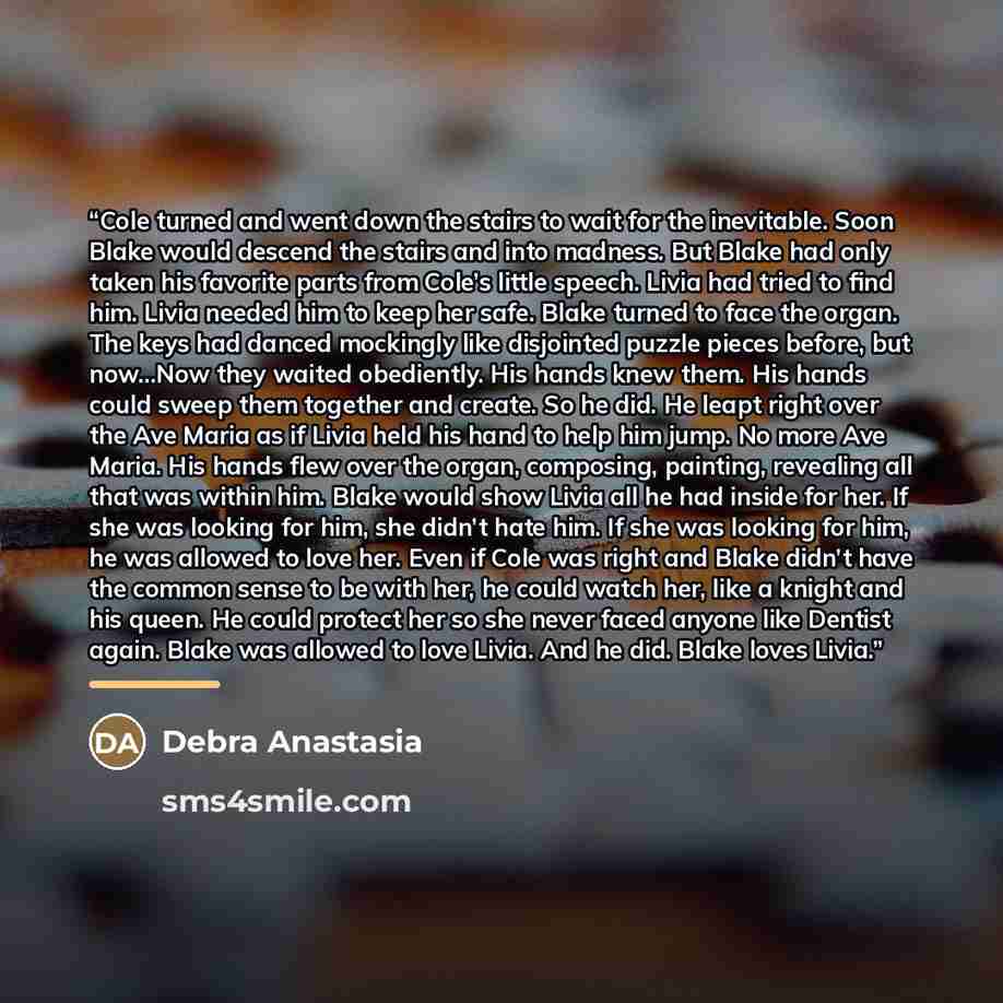 “Cole turned and went down the stairs to wait for the inevitable. Soon Blake would descend the stairs and into madness. But Blake had only taken his favorite parts from Cole’s little speech. Livia had tried to find him. Livia needed him to keep her safe. Blake turned to face the organ. The keys had…” quote by Debra Anastasia