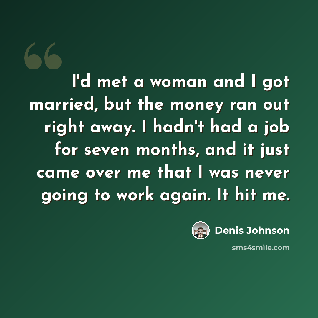 “I'd met a woman and I got married, but the money ran out right away. I hadn't had a job for seven months, and it just came over me that I was never going to work again. It hit me.” quote by Denis Johnson