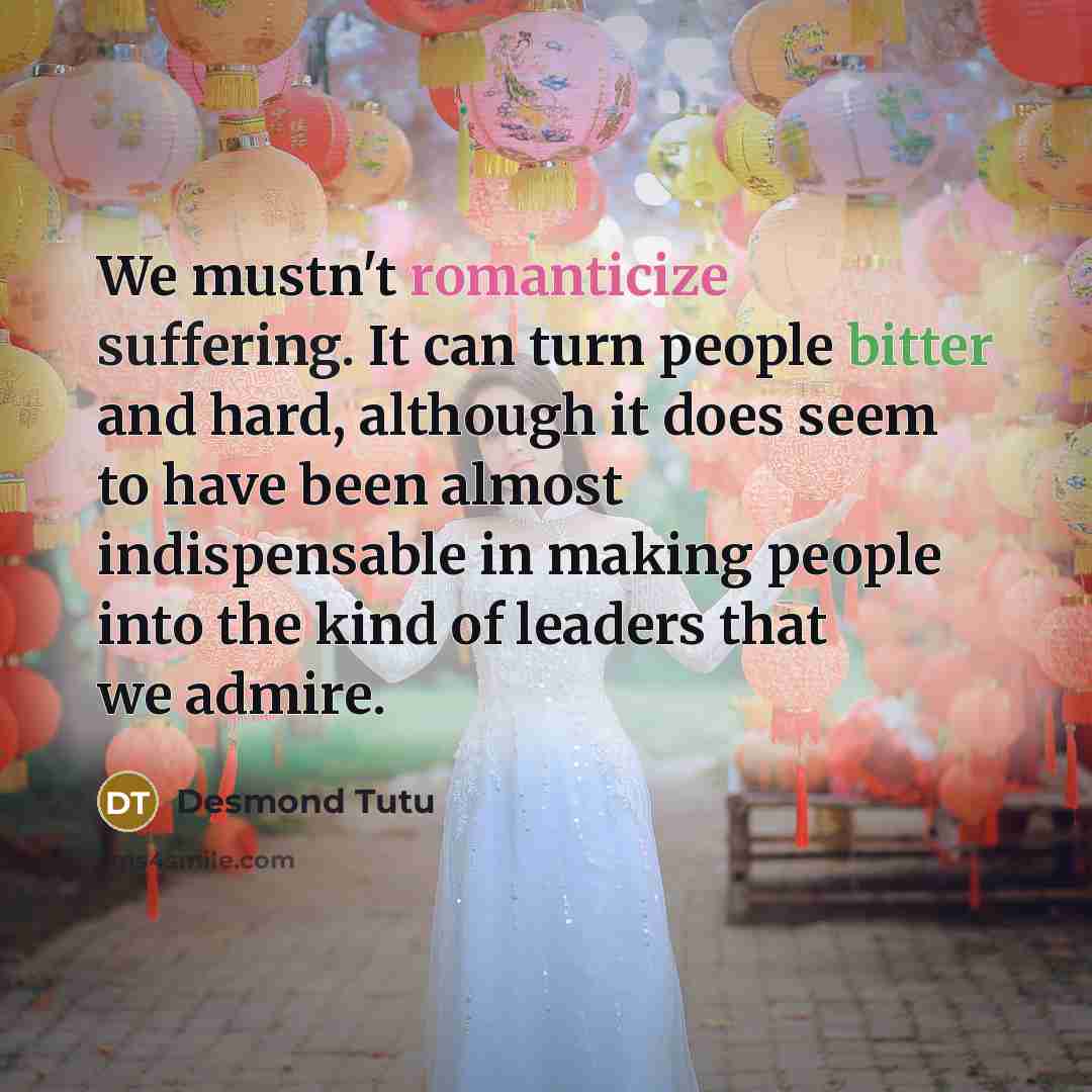 “We mustn't romanticize suffering. It can turn people bitter and hard, although it does seem to have been almost indispensable in making people into the kind of leaders that we admire.” quote by Desmond Tutu