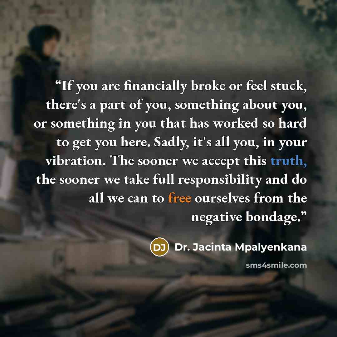 “If you are financially broke or feel stuck, there's a part of you, something about you, or something in you that has worked so hard to get you here. Sadly, it's all you, in your vibration. The sooner we accept this truth, the sooner we take full responsibility and do all we can to free ourselves…” quote by Dr. Jacinta Mpalyenkana
