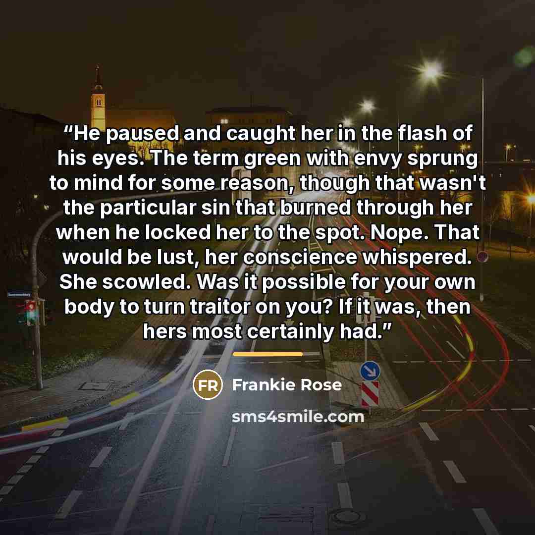 “He paused and caught her in the flash of his eyes. The term green with envy sprung to mind for some reason, though that wasn't the particular sin that burned through her when he locked her to the spot. Nope. That would be lust, her conscience whispered. She scowled. Was it possible for your own…” quote by Frankie Rose