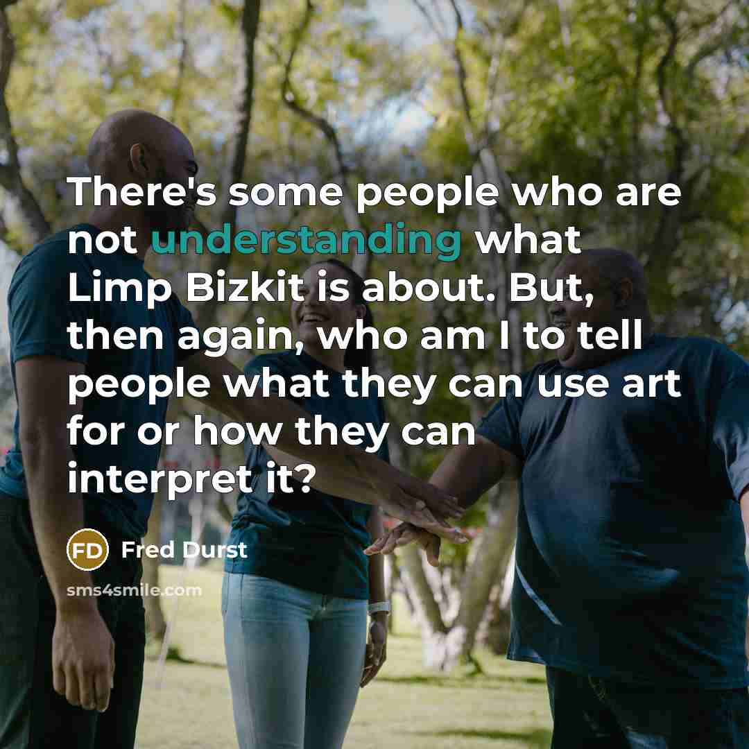 “There's some people who are not understanding what Limp Bizkit is about. But, then again, who am I to tell people what they can use art for or how they can interpret it?” quote by Fred Durst