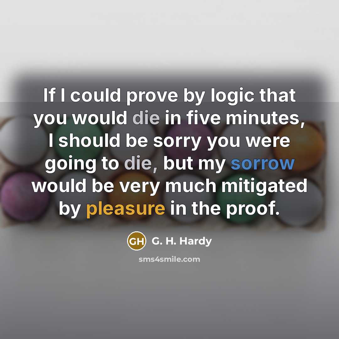 “If I could prove by logic that you would die in five minutes, I should be sorry you were going to die, but my sorrow would be very much mitigated by pleasure in the proof.” quote by G. H. Hardy