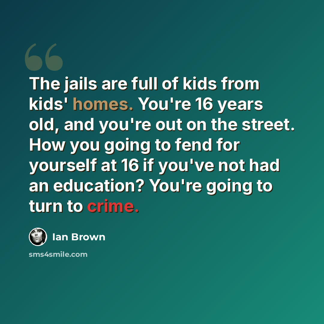 “The jails are full of kids from kids' homes. You're 16 years old, and you're out on the street. How you going to fend for yourself at 16 if you've not had an education? You're going to turn to crime.” quote by Ian Brown