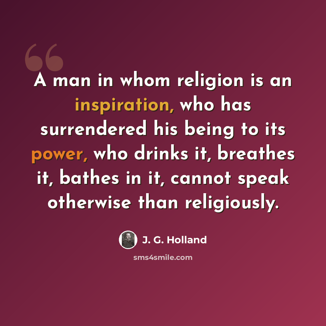 “A man in whom religion is an inspiration, who has surrendered his being to its power, who drinks it, breathes it, bathes in it, cannot speak otherwise than religiously.” quote by J. G. Holland