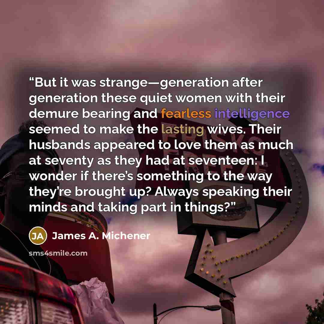 “But it was strange—generation after generation these quiet women with their demure bearing and fearless intelligence seemed to make the lasting wives. Their husbands appeared to love them as much at seventy as they had at seventeen: I wonder if there’s something to the way they’re brought up?…” quote by James A. Michener