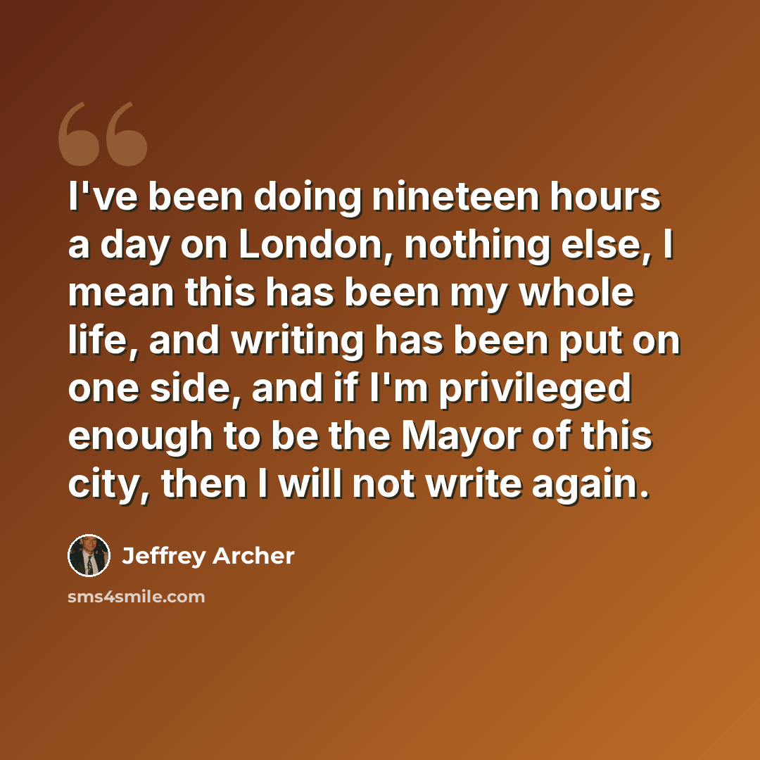 “I've been doing nineteen hours a day on London, nothing else, I mean this has been my whole life, and writing has been put on one side, and if I'm privileged enough to be the Mayor of this city, then I will not write again.” quote by Jeffrey Archer