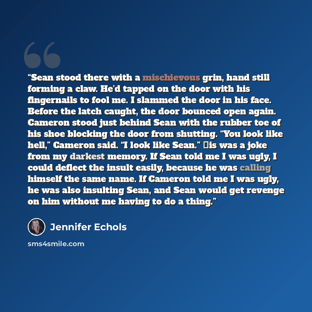 “Sean stood there with a mischievous grin, hand still forming a claw. He’d tapped on the door with his fingernails to fool me. I slammed the door in his face. Before the latch caught, the door bounced open again. Cameron stood just behind Sean with the rubber toe of his shoe blocking the door from…” quote by Jennifer Echols