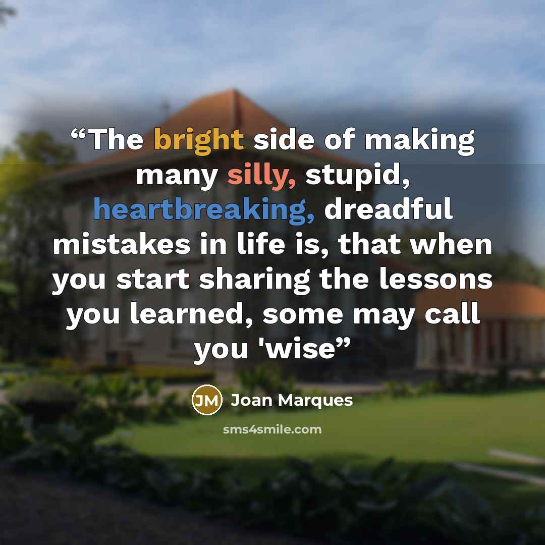 “The bright side of making many silly, stupid, heartbreaking, dreadful mistakes in life is, that when you start sharing the lessons you learned, some may call you 'wise” quote by Joan Marques