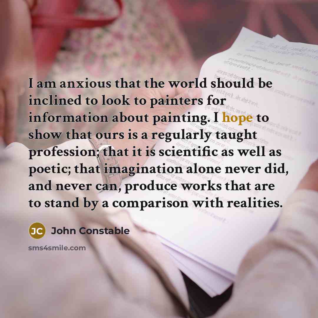 “I am anxious that the world should be inclined to look to painters for information about painting. I hope to show that ours is a regularly taught profession; that it is scientific as well as poetic; that imagination alone never did, and never can, produce works that are to stand by a comparison…” quote by John Constable
