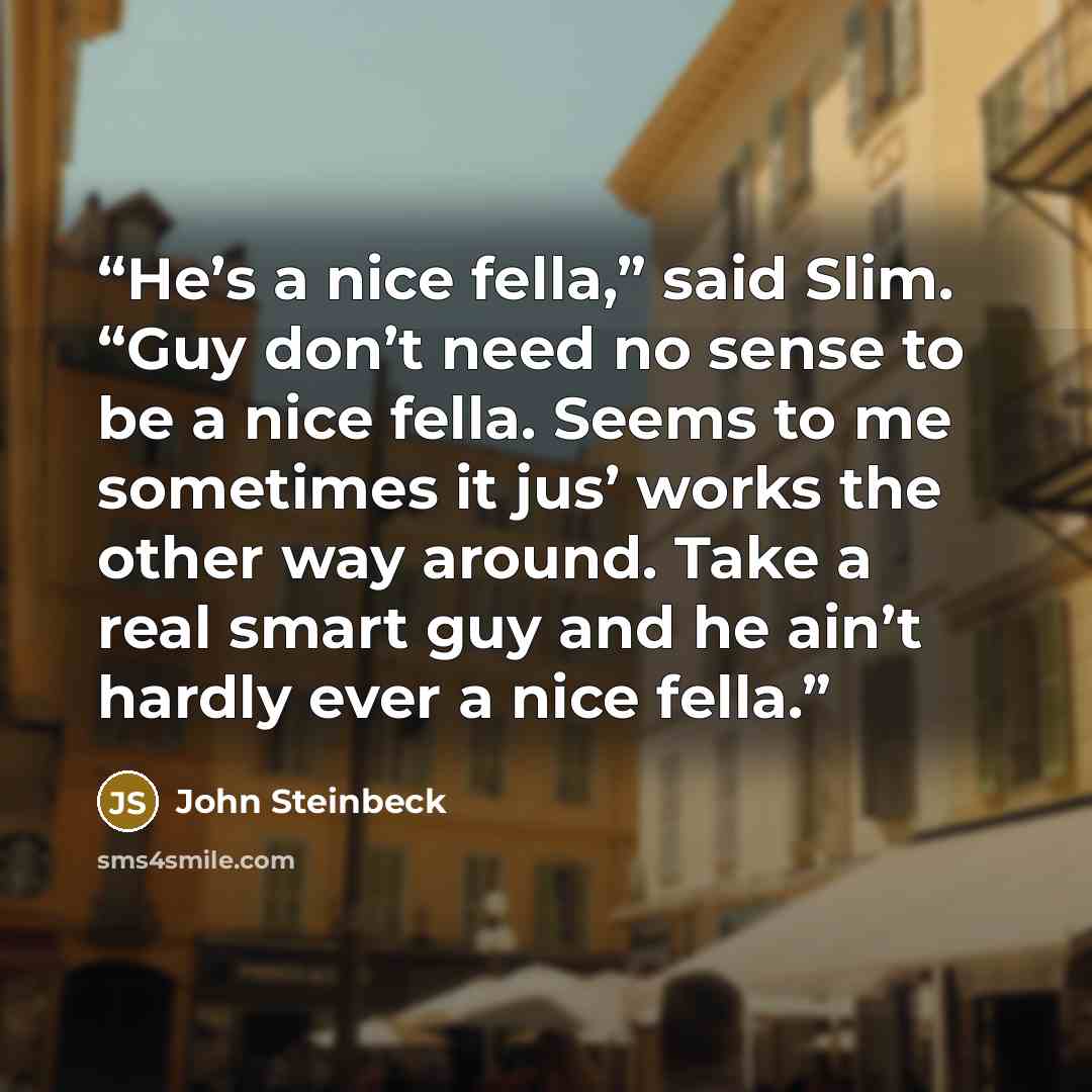 “He’s a nice fella,” said Slim. “Guy don’t need no sense to be a nice fella. Seems to me sometimes it jus’ works the other way around. Take a real smart guy and he ain’t hardly ever a nice fella.” quote by John Steinbeck