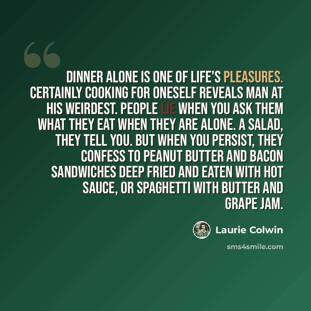 “Dinner alone is one of life's pleasures. Certainly cooking for oneself reveals man at his weirdest. People lie when you ask them what they eat when they are alone. A salad, they tell you. But when you persist, they confess to peanut butter and bacon sandwiches deep fried and eaten with hot sauce…” quote by Laurie Colwin