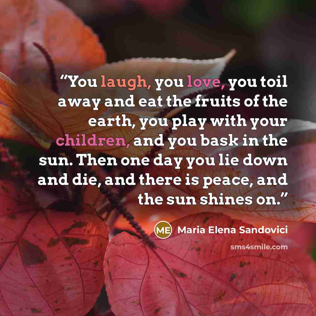 “You laugh, you love, you toil away and eat the fruits of the earth, you play with your children, and you bask in the sun. Then one day you lie down and die, and there is peace, and the sun shines on.” quote by Maria Elena Sandovici