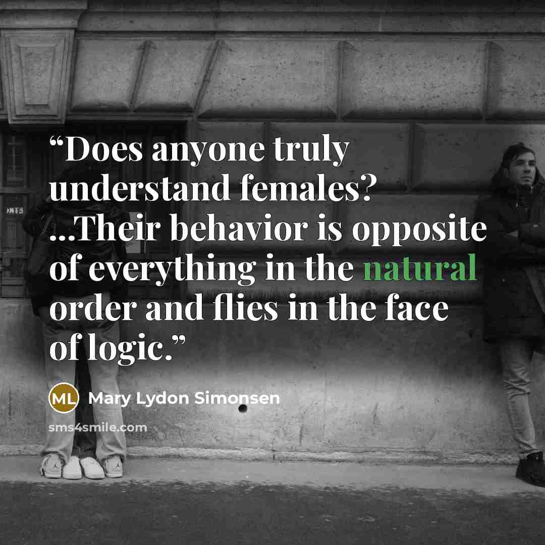 “‎Does anyone truly understand females? ...Their behavior is opposite of everything in the natural order and flies in the face of logic.” quote by Mary Lydon Simonsen