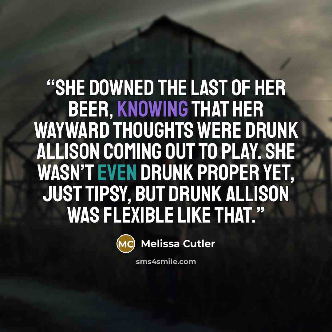 “She downed the last of her beer, knowing that her wayward thoughts were Drunk Allison coming out to play. She wasn’t even drunk proper yet, just tipsy, but Drunk Allison was flexible like that.” quote by Melissa Cutler