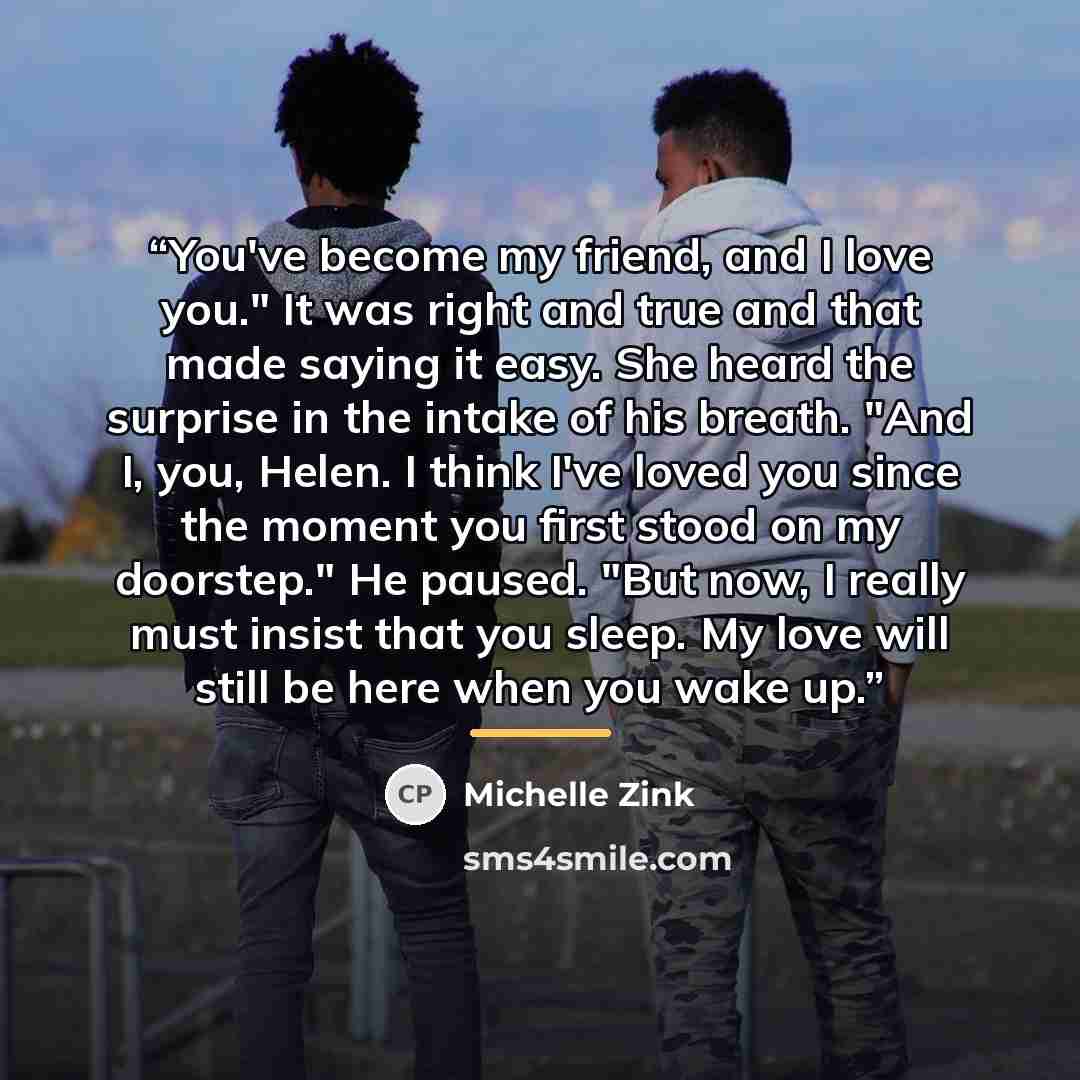 “You've become my friend, and I love you." It was right and true and that made saying it easy. She heard the surprise in the intake of his breath. "And I, you, Helen. I think I've loved you since the moment you first stood on my doorstep." He paused. "But now, I really must insist that you sleep…” quote by Michelle Zink