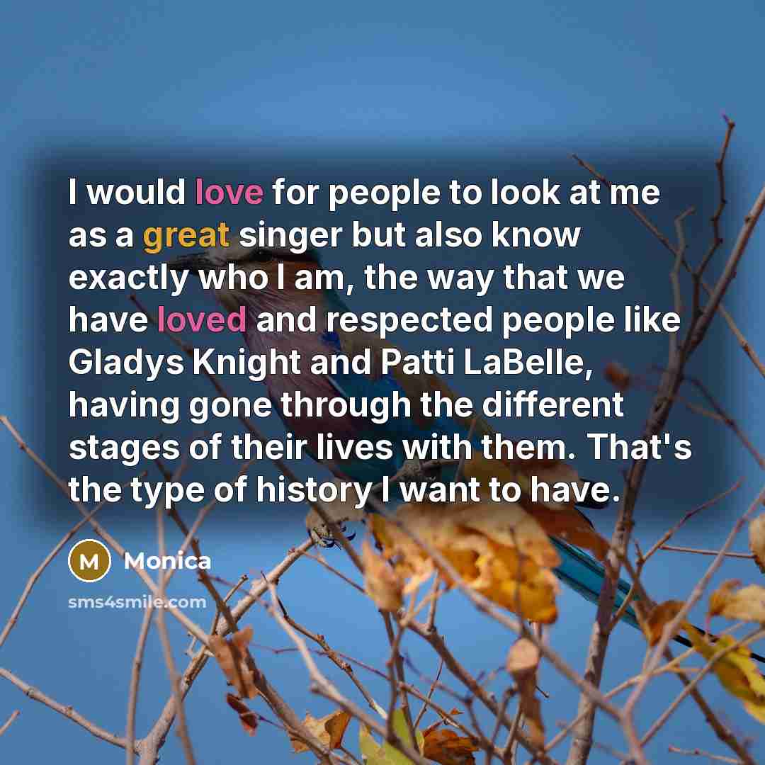 “I would love for people to look at me as a great singer but also know exactly who I am, the way that we have loved and respected people like Gladys Knight and Patti LaBelle, having gone through the different stages of their lives with them. That's the type of history I want to have.” quote by Monica