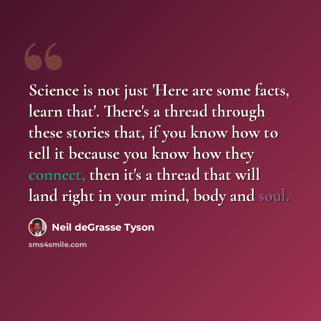 “Science is not just 'Here are some facts, learn that'. There's a thread through these stories that, if you know how to tell it because you know how they connect, then it's a thread that will land right in your mind, body and soul.” quote by Neil deGrasse Tyson