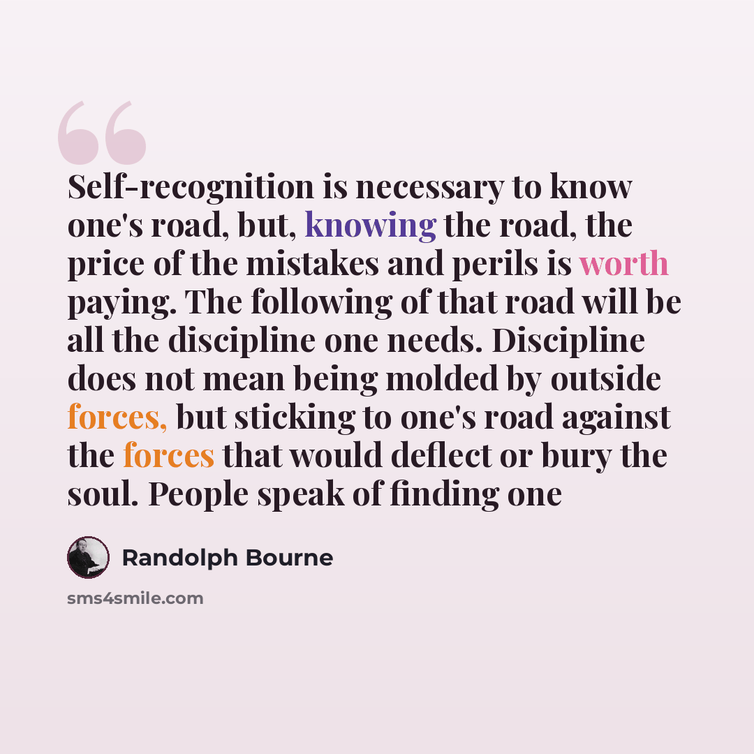“Self-recognition is necessary to know one's road, but, knowing the road, the price of the mistakes and perils is worth paying. The following of that road will be all the discipline one needs. Discipline does not mean being molded by outside forces, but sticking to one's road against the forces…” quote by Randolph Bourne