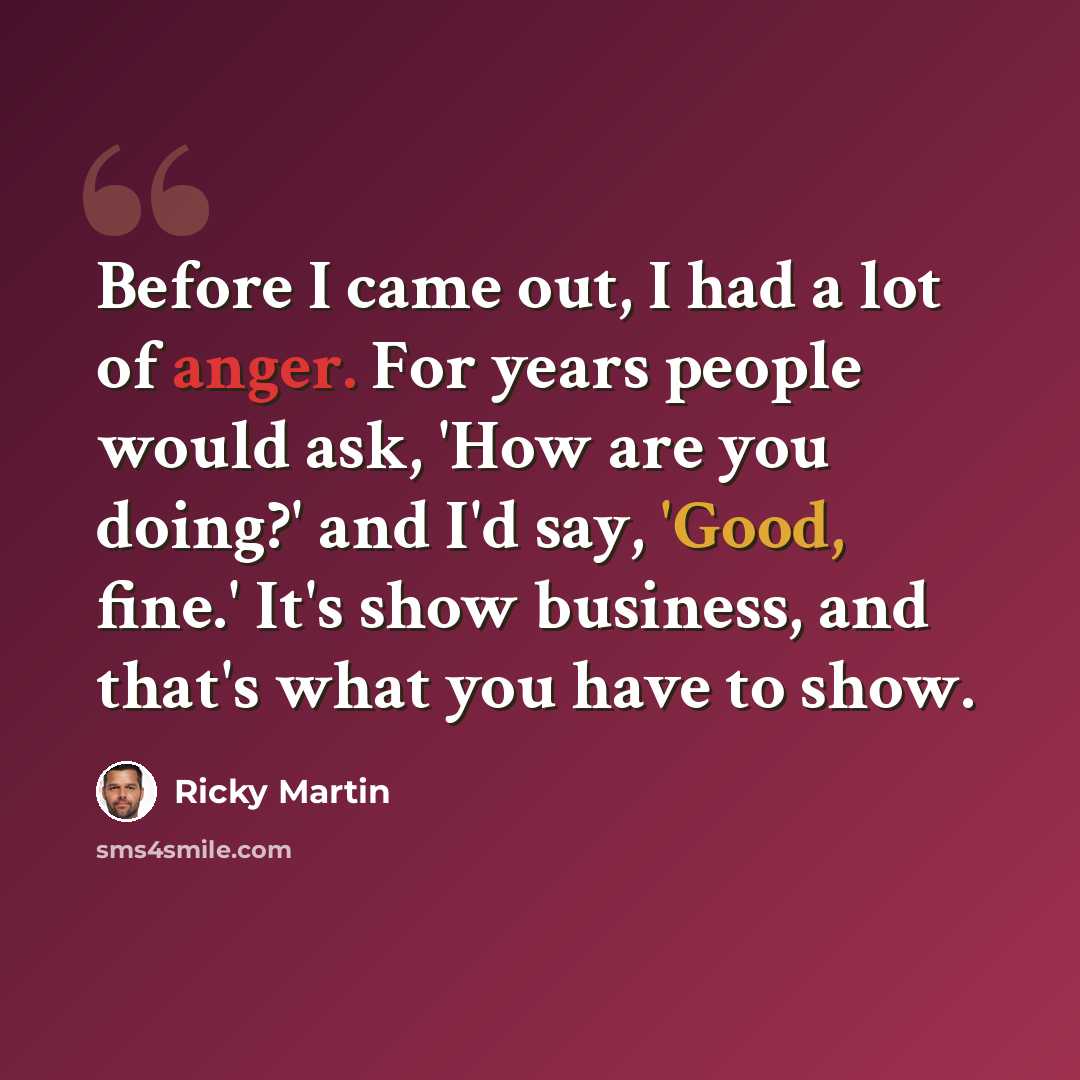 “Before I came out, I had a lot of anger. For years people would ask, 'How are you doing?' and I'd say, 'Good, fine.' It's show business, and that's what you have to show.” quote by Ricky Martin