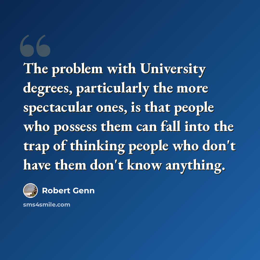 “The problem with University degrees, particularly the more spectacular ones, is that people who possess them can fall into the trap of thinking people who don't have them don't know anything.” quote by Robert Genn