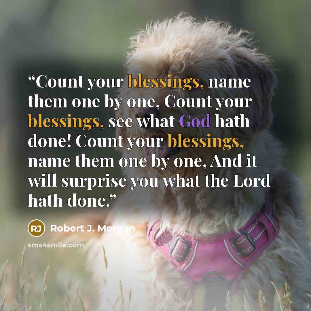 “Count your blessings, name them one by one, Count your blessings, see what God hath done! Count your blessings, name them one by one, And it will surprise you what the Lord hath done.” quote by Robert J. Morgan