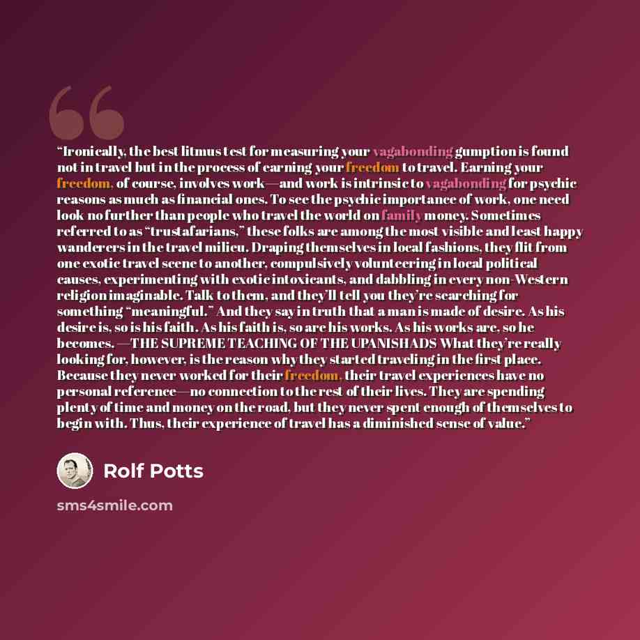 “Ironically, the best litmus test for measuring your vagabonding gumption is found not in travel but in the process of earning your freedom to travel. Earning your freedom, of course, involves work—and work is intrinsic to vagabonding for psychic reasons as much as financial ones. To see the…” quote by Rolf Potts