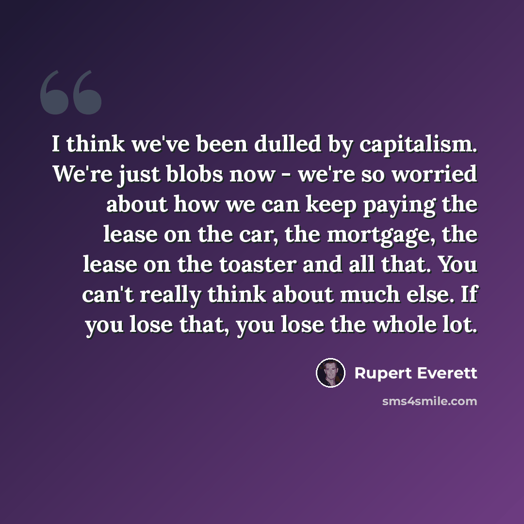 “I think we've been dulled by capitalism. We're just blobs now - we're so worried about how we can keep paying the lease on the car, the mortgage, the lease on the toaster and all that. You can't really think about much else. If you lose that, you lose the whole lot.” quote by Rupert Everett