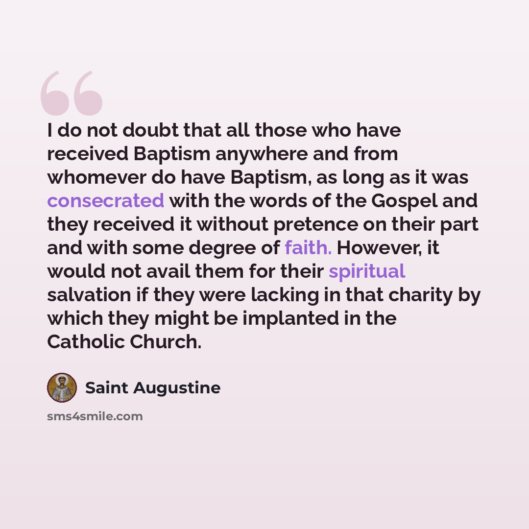 “I do not doubt that all those who have received Baptism anywhere and from whomever do have Baptism, as long as it was consecrated with the words of the Gospel and they received it without pretence on their part and with some degree of faith. However, it would not avail them for their spiritual…” quote by Saint Augustine