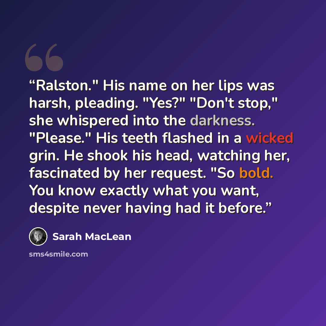 “Ralston." His name on her lips was harsh, pleading. "Yes?" "Don't stop," she whispered into the darkness. "Please." His teeth flashed in a wicked grin. He shook his head, watching her, fascinated by her request. "So bold. You know exactly what you want, despite never having had it before.” quote by Sarah MacLean