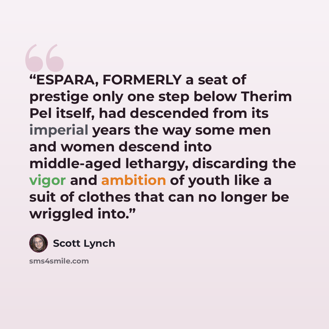 “ESPARA, FORMERLY a seat of prestige only one step below Therim Pel itself, had descended from its imperial years the way some men and women descend into middle-aged lethargy, discarding the vigor and ambition of youth like a suit of clothes that can no longer be wriggled into.” quote by Scott Lynch
