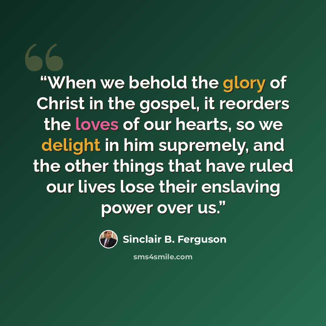“When we behold the glory of Christ in the gospel, it reorders the loves of our hearts, so we delight in him supremely, and the other things that have ruled our lives lose their enslaving power over us.” quote by Sinclair B. Ferguson