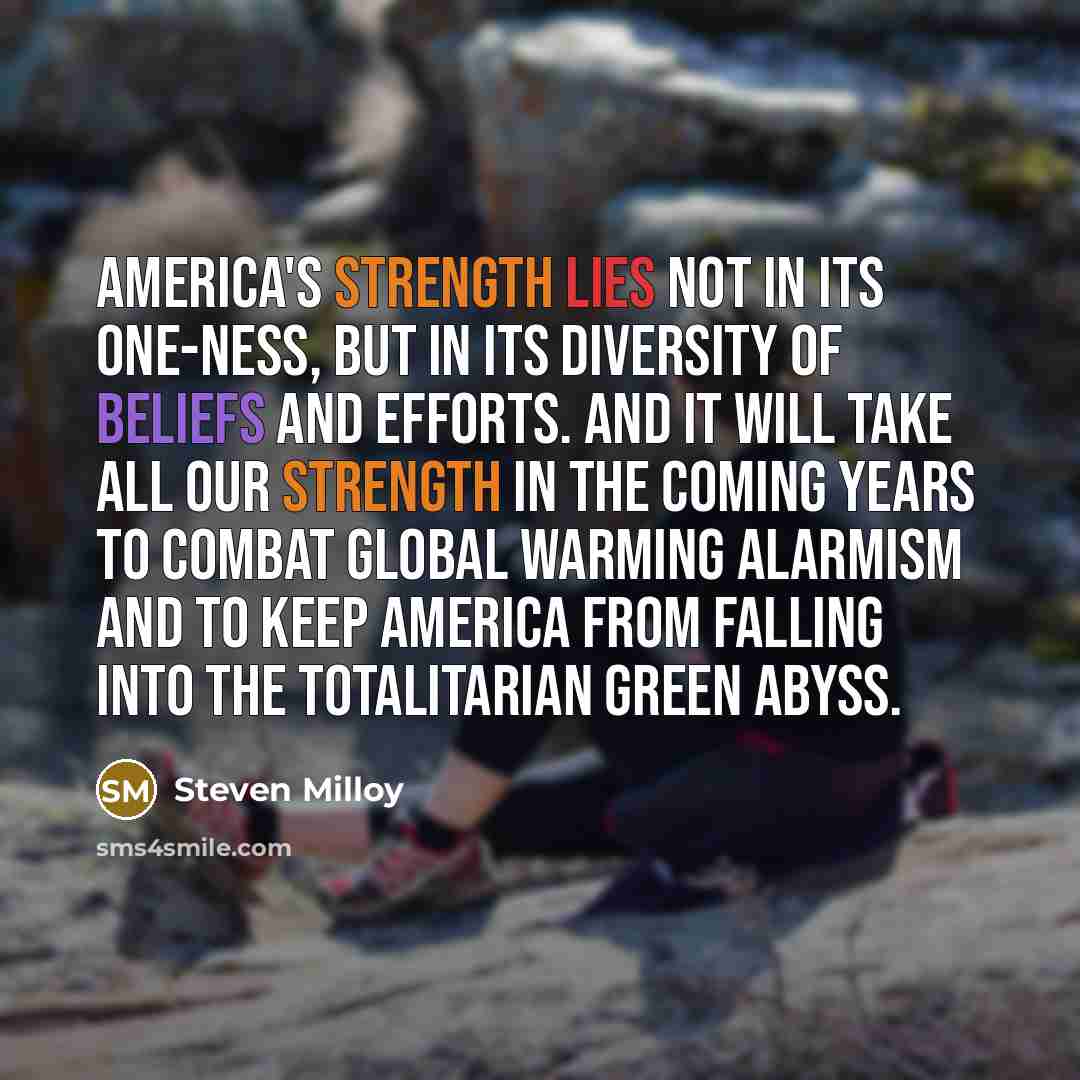 “America's strength lies not in its one-ness, but in its diversity of beliefs and efforts. And it will take all our strength in the coming years to combat global warming alarmism and to keep America from falling into the totalitarian green abyss.” quote by Steven Milloy