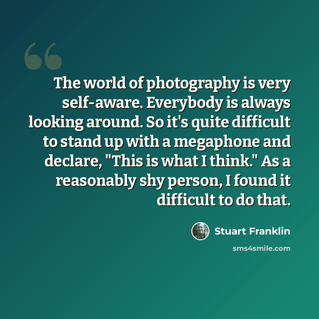 “The world of photography is very self-aware. Everybody is always looking around. So it's quite difficult to stand up with a megaphone and declare, "This is what I think." As a reasonably shy person, I found it difficult to do that.” quote by Stuart Franklin
