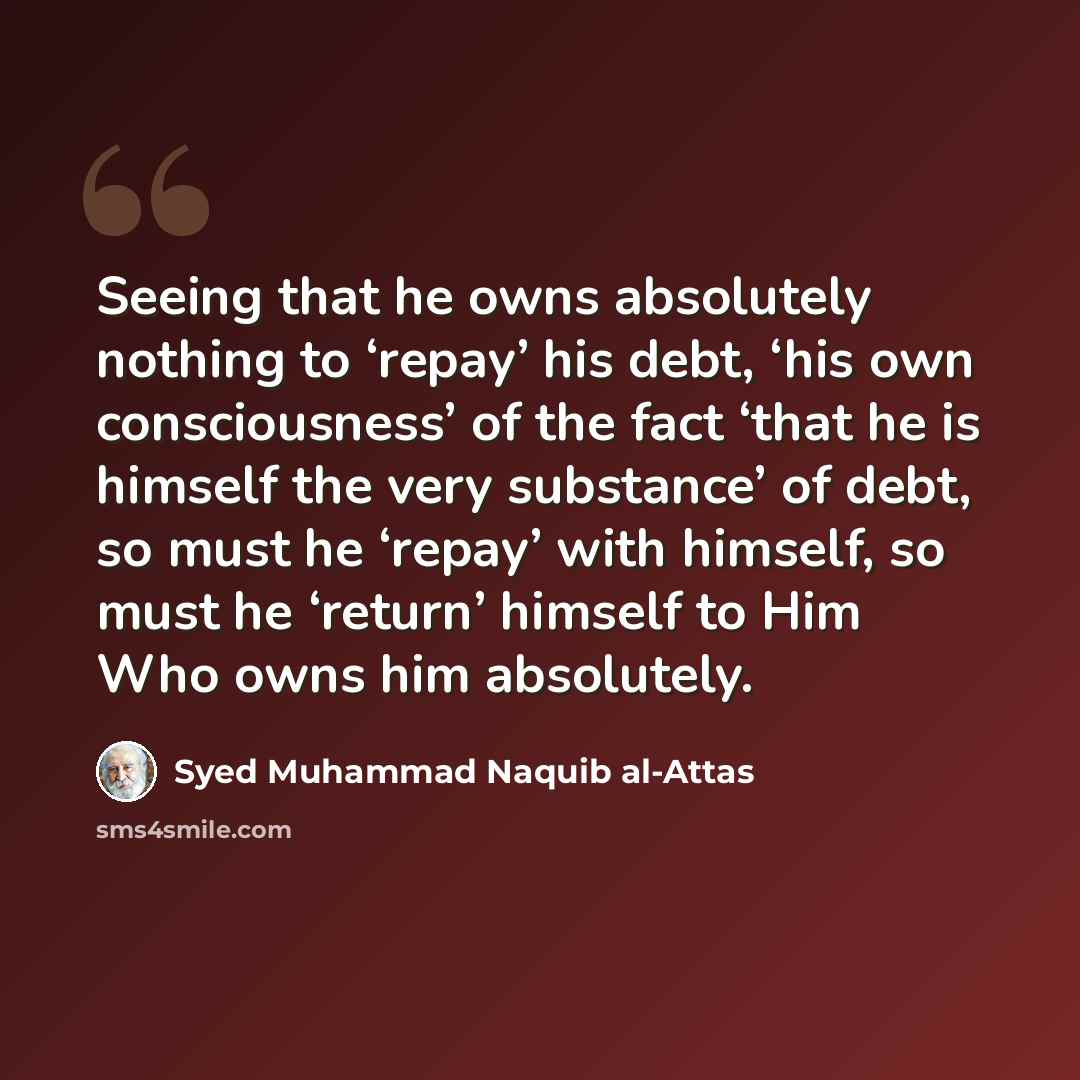 “Seeing that he owns absolutely nothing to ‘repay’ his debt, ‘his own consciousness’ of the fact ‘that he is himself the very substance’ of debt, so must he ‘repay’ with himself, so must he ‘return’ himself to Him Who owns him absolutely.” quote by Syed Muhammad Naquib al-Attas